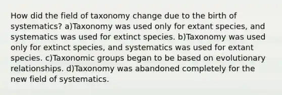 How did the field of taxonomy change due to the birth of systematics? a)Taxonomy was used only for extant species, and systematics was used for extinct species. b)Taxonomy was used only for extinct species, and systematics was used for extant species. c)Taxonomic groups began to be based on evolutionary relationships. d)Taxonomy was abandoned completely for the new field of systematics.