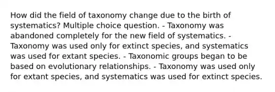 How did the field of taxonomy change due to the birth of systematics? Multiple choice question. - Taxonomy was abandoned completely for the new field of systematics. - Taxonomy was used only for extinct species, and systematics was used for extant species. - Taxonomic groups began to be based on evolutionary relationships. - Taxonomy was used only for extant species, and systematics was used for extinct species.