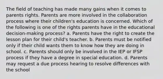 The field of teaching has made many gains when it comes to parents rights. Parents are more involved in the collaboration process where their children's education is concerned. Which of the following is one of the rights parents have in the educational decision-making process? a. Parents have the right to create the lesson plan for their child's teacher. b. Parents must be notified only if their child wants them to know how they are doing in school. c. Parents should only be involved in the IEP or IFSP process if they have a degree in special education. d. Parents may request a due process hearing to resolve differences with the school