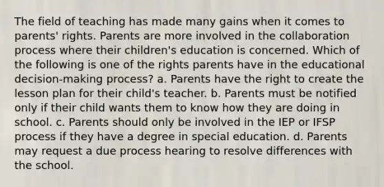 The field of teaching has made many gains when it comes to parents' rights. Parents are more involved in the collaboration process where their children's education is concerned. Which of the following is one of the rights parents have in the educational decision-making process? a. Parents have the right to create the lesson plan for their child's teacher. b. Parents must be notified only if their child wants them to know how they are doing in school. c. Parents should only be involved in the IEP or IFSP process if they have a degree in special education. d. Parents may request a due process hearing to resolve differences with the school.