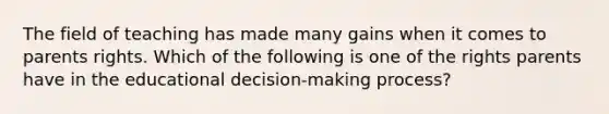 The field of teaching has made many gains when it comes to parents rights. Which of the following is one of the rights parents have in the educational decision-making process?