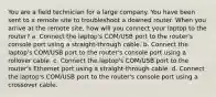 You are a field technician for a large company. You have been sent to a remote site to troubleshoot a downed router. When you arrive at the remote site, how will you connect your laptop to the router? a. Connect the laptop's COM/USB port to the router's console port using a straight-through cable. b. Connect the laptop's COM/USB port to the router's console port using a rollover cable. c. Connect the laptop's COM/USB port to the router's Ethernet port using a straight-through cable. d. Connect the laptop's COM/USB port to the router's console port using a crossover cable.