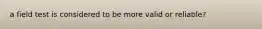 a field test is considered to be more valid or reliable?