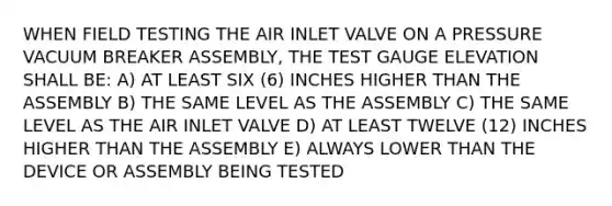 WHEN FIELD TESTING THE AIR INLET VALVE ON A PRESSURE VACUUM BREAKER ASSEMBLY, THE TEST GAUGE ELEVATION SHALL BE: A) AT LEAST SIX (6) INCHES HIGHER THAN THE ASSEMBLY B) THE SAME LEVEL AS THE ASSEMBLY C) THE SAME LEVEL AS THE AIR INLET VALVE D) AT LEAST TWELVE (12) INCHES HIGHER THAN THE ASSEMBLY E) ALWAYS LOWER THAN THE DEVICE OR ASSEMBLY BEING TESTED