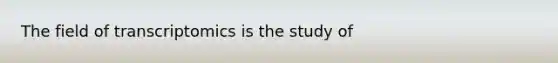 The field of transcriptomics is the study of