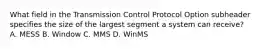 What field in the Transmission Control Protocol Option subheader specifies the size of the largest segment a system can receive? A. MESS B. Window C. MMS D. WinMS