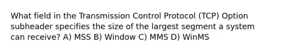 What field in the Transmission Control Protocol (TCP) Option subheader specifies the size of the largest segment a system can receive? A) MSS B) Window C) MMS D) WinMS