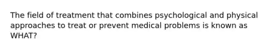 The field of treatment that combines psychological and physical approaches to treat or prevent medical problems is known as WHAT?