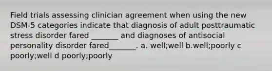 Field trials assessing clinician agreement when using the new DSM-5 categories indicate that diagnosis of adult posttraumatic stress disorder fared _______ and diagnoses of antisocial personality disorder fared_______. a. well;well b.well;poorly c poorly;well d poorly;poorly