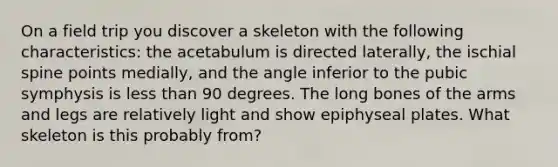 On a field trip you discover a skeleton with the following characteristics: the acetabulum is directed laterally, the ischial spine points medially, and the angle inferior to the pubic symphysis is less than 90 degrees. The long bones of the arms and legs are relatively light and show epiphyseal plates. What skeleton is this probably from?