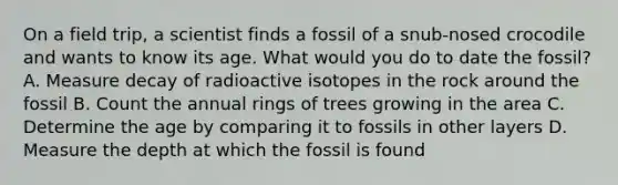 On a field trip, a scientist finds a fossil of a snub-nosed crocodile and wants to know its age. What would you do to date the fossil? A. Measure decay of radioactive isotopes in the rock around the fossil B. Count the annual rings of trees growing in the area C. Determine the age by comparing it to fossils in other layers D. Measure the depth at which the fossil is found