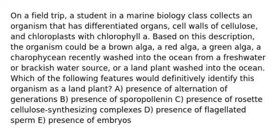 On a field trip, a student in a marine biology class collects an organism that has differentiated organs, cell walls of cellulose, and chloroplasts with chlorophyll a. Based on this description, the organism could be a brown alga, a red alga, a green alga, a charophycean recently washed into the ocean from a freshwater or brackish water source, or a land plant washed into the ocean. Which of the following features would definitively identify this organism as a land plant? A) presence of alternation of generations B) presence of sporopollenin C) presence of rosette cellulose-synthesizing complexes D) presence of flagellated sperm E) presence of embryos