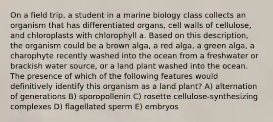 On a field trip, a student in a marine biology class collects an organism that has differentiated organs, cell walls of cellulose, and chloroplasts with chlorophyll a. Based on this description, the organism could be a brown alga, a red alga, a green alga, a charophyte recently washed into the ocean from a freshwater or brackish water source, or a land plant washed into the ocean. The presence of which of the following features would definitively identify this organism as a land plant? A) alternation of generations B) sporopollenin C) rosette cellulose-synthesizing complexes D) flagellated sperm E) embryos