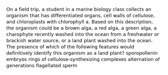 On a field trip, a student in a marine biology class collects an organism that has differentiated organs, cell walls of cellulose, and chloroplasts with chlorophyll a. Based on this description, the organism could be a brown alga, a red alga, a green alga, a charophyte recently washed into the ocean from a freshwater or brackish water source, or a land plant washed into the ocean. The presence of which of the following features would definitively identify this organism as a land plant? sporopollenin embryos rings of cellulose-synthesizing complexes alternation of generations flagellated sperm