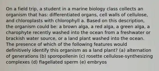 On a field trip, a student in a marine biology class collects an organism that has: differentiated organs, cell walls of cellulose, and chloroplasts with chlorophyll a. Based on this description, the organism could be: a brown alga, a red alga, a green alga, a charophyte recently washed into the ocean from a freshwater or brackish water source, or a land plant washed into the ocean. The presence of which of the following features would definitively identify this organism as a land plant? (a) alternation of generations (b) sporopollenin (c) rosette cellulose-synthesizing complexes (d) flagellated sperm (e) embryos