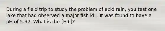 During a field trip to study the problem of acid rain, you test one lake that had observed a major fish kill. It was found to have a pH of 5.37. What is the [H+]?