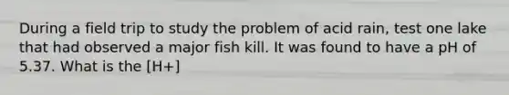 During a field trip to study the problem of acid rain, test one lake that had observed a major fish kill. It was found to have a pH of 5.37. What is the [H+]