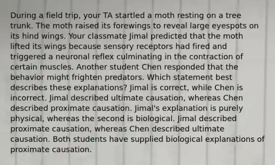 During a field trip, your TA startled a moth resting on a tree trunk. The moth raised its forewings to reveal large eyespots on its hind wings. Your classmate Jimal predicted that the moth lifted its wings because sensory receptors had fired and triggered a neuronal reflex culminating in the contraction of certain muscles. Another student Chen responded that the behavior might frighten predators. Which statement best describes these explanations? Jimal is correct, while Chen is incorrect. Jimal described ultimate causation, whereas Chen described proximate causation. Jimal's explanation is purely physical, whereas the second is biological. Jimal described proximate causation, whereas Chen described ultimate causation. Both students have supplied biological explanations of proximate causation.