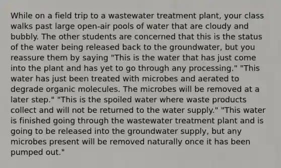 While on a field trip to a wastewater treatment plant, your class walks past large open-air pools of water that are cloudy and bubbly. The other students are concerned that this is the status of the water being released back to the groundwater, but you reassure them by saying "This is the water that has just come into the plant and has yet to go through any processing." "This water has just been treated with microbes and aerated to degrade organic molecules. The microbes will be removed at a later step." "This is the spoiled water where waste products collect and will not be returned to the water supply." "This water is finished going through the wastewater treatment plant and is going to be released into the groundwater supply, but any microbes present will be removed naturally once it has been pumped out."