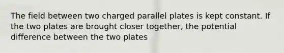 The field between two charged parallel plates is kept constant. If the two plates are brought closer together, the potential difference between the two plates