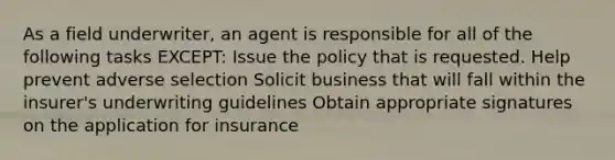 As a field underwriter, an agent is responsible for all of the following tasks EXCEPT: Issue the policy that is requested. Help prevent adverse selection Solicit business that will fall within the insurer's underwriting guidelines Obtain appropriate signatures on the application for insurance