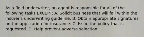 As a field underwriter, an agent is responsible for all of the following tasks EXCEPT: A. Solicit business that will fall within the insurer's underwriting guideline. B. Obtain appropriate signatures on the application for insurance. C. Issue the policy that is requested. D. Help prevent adverse selection.