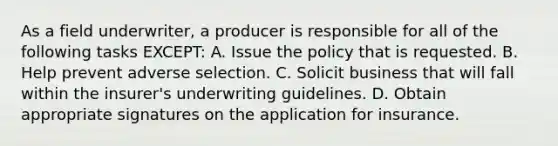 As a field underwriter, a producer is responsible for all of the following tasks EXCEPT: A. Issue the policy that is requested. B. Help prevent adverse selection. C. Solicit business that will fall within the insurer's underwriting guidelines. D. Obtain appropriate signatures on the application for insurance.