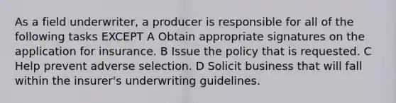 As a field underwriter, a producer is responsible for all of the following tasks EXCEPT A Obtain appropriate signatures on the application for insurance. B Issue the policy that is requested. C Help prevent adverse selection. D Solicit business that will fall within the insurer's underwriting guidelines.