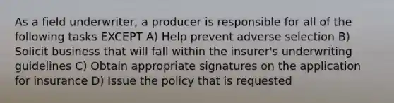 As a field underwriter, a producer is responsible for all of the following tasks EXCEPT A) Help prevent adverse selection B) Solicit business that will fall within the insurer's underwriting guidelines C) Obtain appropriate signatures on the application for insurance D) Issue the policy that is requested