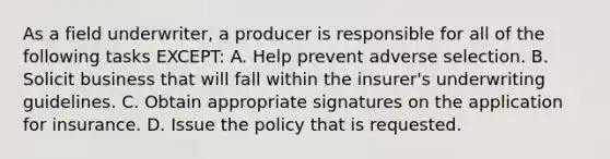 As a field underwriter, a producer is responsible for all of the following tasks EXCEPT: A. Help prevent adverse selection. B. Solicit business that will fall within the insurer's underwriting guidelines. C. Obtain appropriate signatures on the application for insurance. D. Issue the policy that is requested.