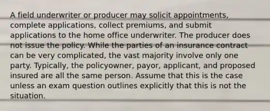 A field underwriter or producer may solicit appointments, complete applications, collect premiums, and submit applications to the home office underwriter. The producer does not issue the policy. While the parties of an insurance contract can be very complicated, the vast majority involve only one party. Typically, the policyowner, payor, applicant, and proposed insured are all the same person. Assume that this is the case unless an exam question outlines explicitly that this is not the situation.