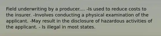 Field underwriting by a producer.... -Is used to reduce costs to the insurer. -Involves conducting a physical examination of the applicant. -May result in the disclosure of hazardous activities of the applicant. - Is illegal in most states.