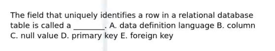 The field that uniquely identifies a row in a relational database table is called a​ ________. A. data definition language B. column C. null value D. primary key E. foreign key