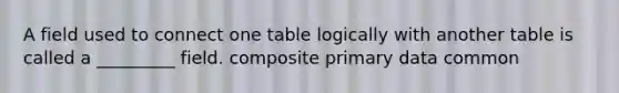 A field used to connect one table logically with another table is called a _________ field. composite primary data common