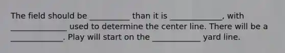 The field should be __________ than it is _____________, with ______________ used to determine the center line. There will be a _____________. Play will start on the ____________ yard line.