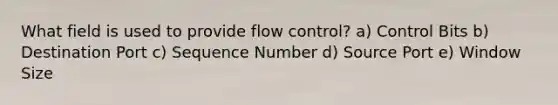 What field is used to provide flow control? a) Control Bits b) Destination Port c) Sequence Number d) Source Port e) Window Size