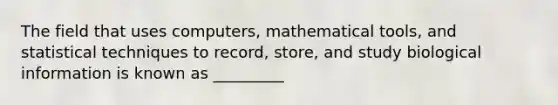 The field that uses computers, mathematical tools, and statistical techniques to record, store, and study biological information is known as _________