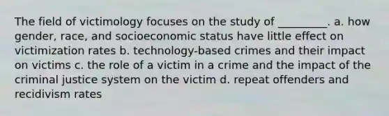 The field of victimology focuses on the study of _________. a. how gender, race, and socioeconomic status have little effect on victimization rates b. technology-based crimes and their impact on victims c. the role of a victim in a crime and the impact of the criminal justice system on the victim d. repeat offenders and recidivism rates