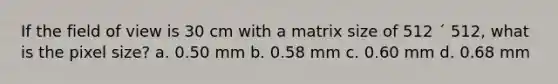 If the field of view is 30 cm with a matrix size of 512 ´ 512, what is the pixel size? a. 0.50 mm b. 0.58 mm c. 0.60 mm d. 0.68 mm