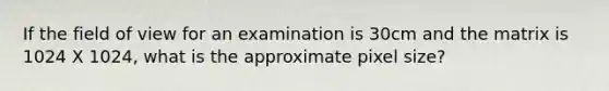 If the field of view for an examination is 30cm and the matrix is 1024 X 1024, what is the approximate pixel size?