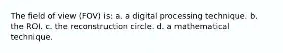 The field of view (FOV) is: a. a digital processing technique. b. the ROI. c. the reconstruction circle. d. a mathematical technique.