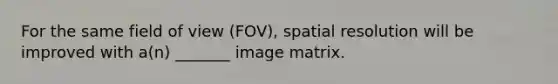 For the same field of view (FOV), spatial resolution will be improved with a(n) _______ image matrix.