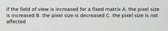 if the field of view is increased for a fixed matrix A. the pixel size is increased B. the pixel size is decreased C. the pixel size is not affected