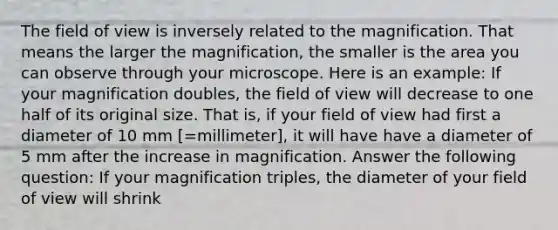 The field of view is inversely related to the magnification. That means the larger the magnification, the smaller is the area you can observe through your microscope. Here is an example: If your magnification doubles, the field of view will decrease to one half of its original size. That is, if your field of view had first a diameter of 10 mm [=millimeter], it will have have a diameter of 5 mm after the increase in magnification. Answer the following question: If your magnification triples, the diameter of your field of view will shrink