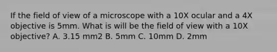 If the field of view of a microscope with a 10X ocular and a 4X objective is 5mm. What is will be the field of view with a 10X objective? A. 3.15 mm2 B. 5mm C. 10mm D. 2mm