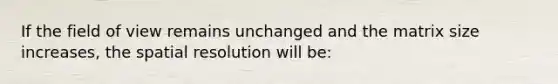 If the field of view remains unchanged and the matrix size increases, the spatial resolution will be: