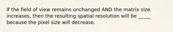 If the field of view remains unchanged AND the matrix size increases, then the resulting spatial resolution will be _____ because the pixel size will decrease.