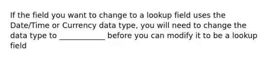 If the field you want to change to a lookup field uses the Date/Time or Currency data type, you will need to change the data type to ____________ before you can modify it to be a lookup field