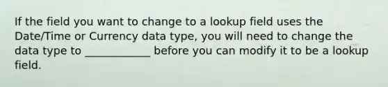 If the field you want to change to a lookup field uses the Date/Time or Currency data type, you will need to change the data type to ____________ before you can modify it to be a lookup field.