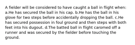 A fielder will be considered to have caught a ball in flight when: a.He has secured the ball in his cap. b.He has the ball in his glove for two steps before accidentally dropping the ball. c.He has secured possession in foul ground and then steps with both feet into his dugout. d.The batted ball in flight caromed off a runner and was secured by the fielder before touching the ground.